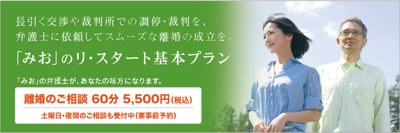 長引く交渉や裁判所での調停・裁判を、弁護士に依頼してスムーズな離婚の成立を。「みお」のリ・スタート基本プラン 「みお」の弁護士が、あなたの味方になります。 離婚のご相談 60分 5,500円(税込)